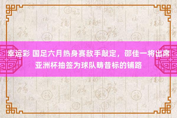 幸运彩 国足六月热身赛敌手敲定，邵佳一将出席亚洲杯抽签为球队畴昔标的铺路