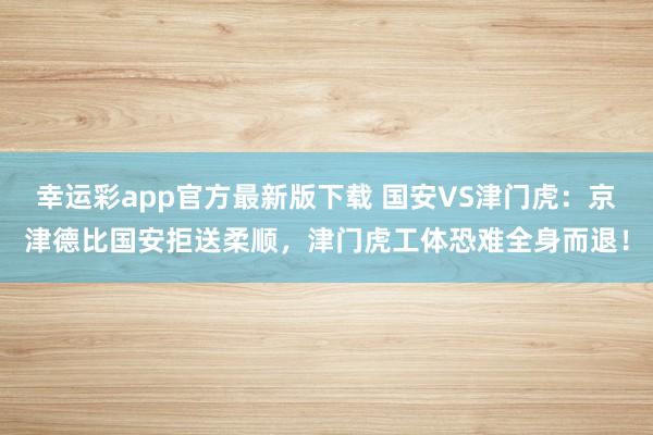 幸运彩app官方最新版下载 国安VS津门虎：京津德比国安拒送柔顺，津门虎工体恐难全身而退！
