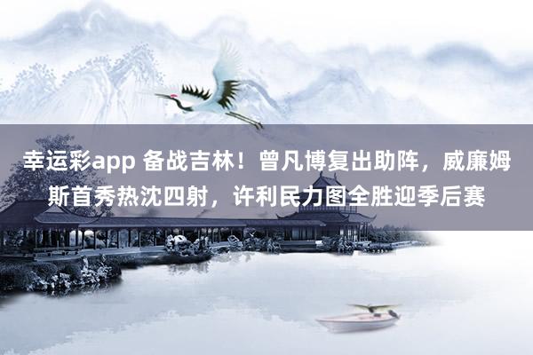幸运彩app 备战吉林！曾凡博复出助阵，威廉姆斯首秀热沈四射，许利民力图全胜迎季后赛