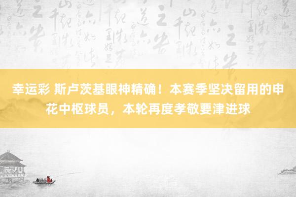 幸运彩 斯卢茨基眼神精确！本赛季坚决留用的申花中枢球员，本轮再度孝敬要津进球