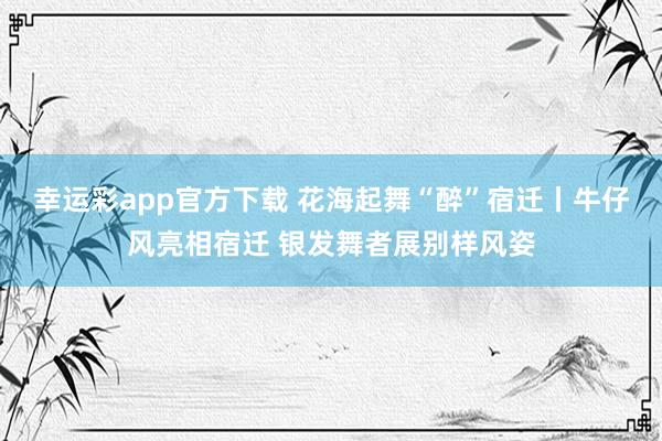 幸运彩app官方下载 花海起舞“醉”宿迁丨牛仔风亮相宿迁 银发舞者展别样风姿