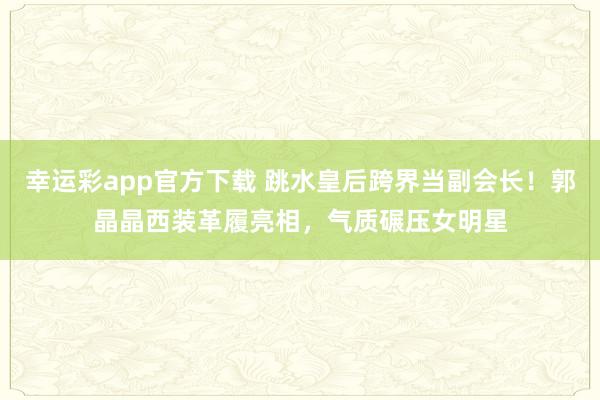 幸运彩app官方下载 跳水皇后跨界当副会长！郭晶晶西装革履亮相，气质碾压女明星