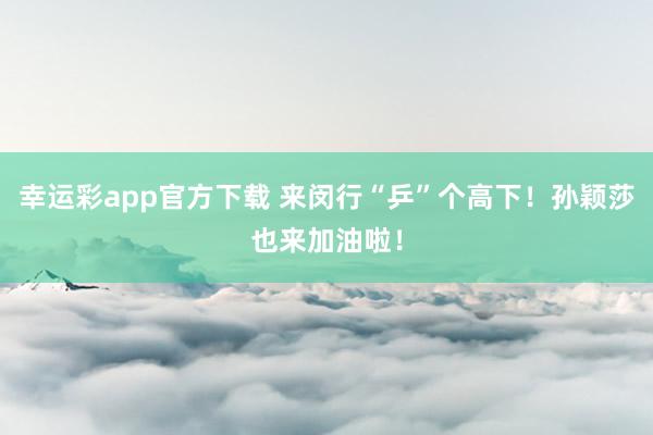 幸运彩app官方下载 来闵行“乒”个高下！孙颖莎也来加油啦！