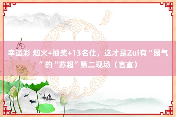 幸运彩 烟火+抽奖+13名仕，这才是Zui有“园气”的“苏超”第二现场（官宣）