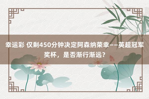 幸运彩 仅剩450分钟决定阿森纳荣幸——英超冠军奖杯，是否渐行渐远？