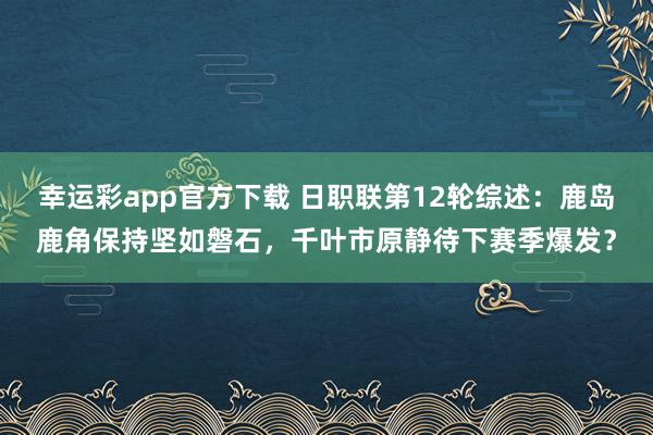 幸运彩app官方下载 日职联第12轮综述：鹿岛鹿角保持坚如磐石，千叶市原静待下赛季爆发？