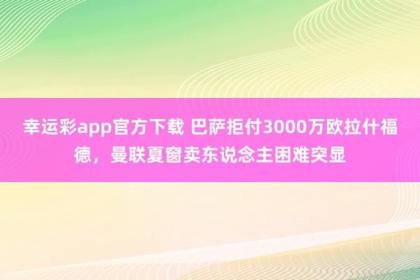 幸运彩app官方下载 巴萨拒付3000万欧拉什福德，曼联夏窗卖东说念主困难突显