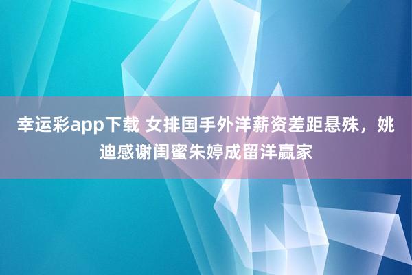 幸运彩app下载 女排国手外洋薪资差距悬殊，姚迪感谢闺蜜朱婷成留洋赢家