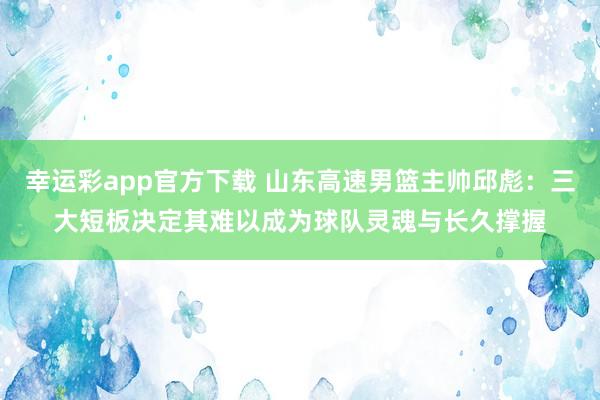 幸运彩app官方下载 山东高速男篮主帅邱彪：三大短板决定其难以成为球队灵魂与长久撑握