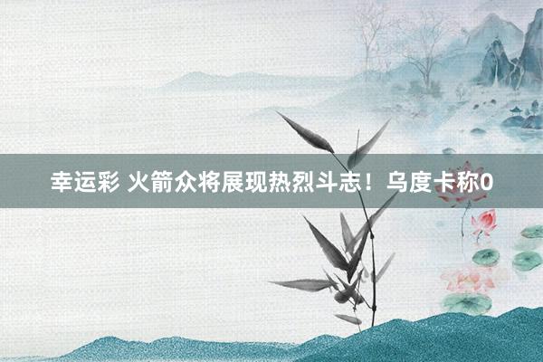 幸运彩 火箭众将展现热烈斗志！乌度卡称0