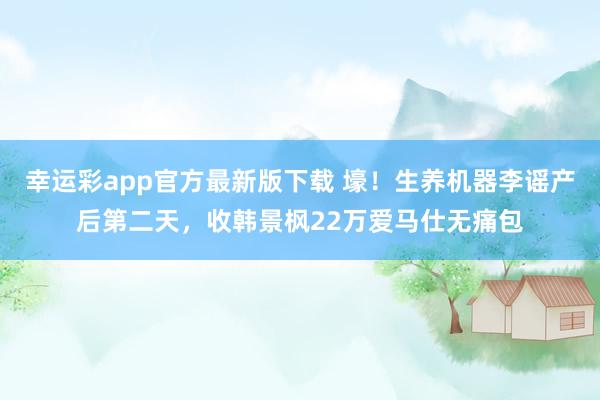 幸运彩app官方最新版下载 壕！生养机器李谣产后第二天，收韩景枫22万爱马仕无痛包