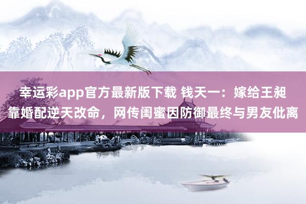 幸运彩app官方最新版下载 钱天一：嫁给王昶靠婚配逆天改命，网传闺蜜因防御最终与男友仳离