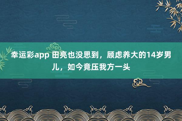 幸运彩app 田亮也没思到，顾虑养大的14岁男儿，如今竟压我方一头