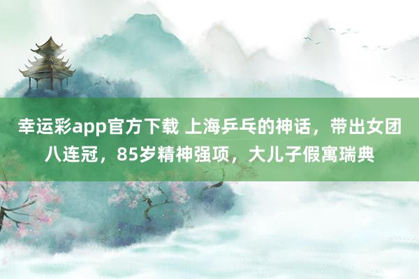 幸运彩app官方下载 上海乒乓的神话，带出女团八连冠，85岁精神强项，大儿子假寓瑞典