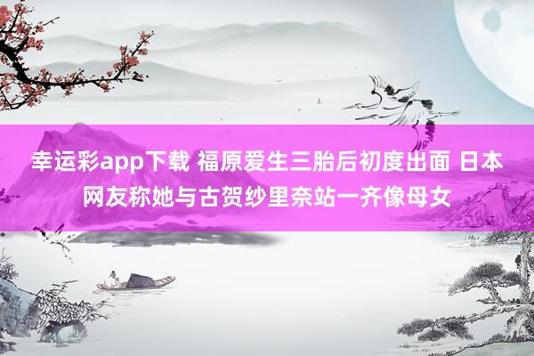 幸运彩app下载 福原爱生三胎后初度出面 日本网友称她与古贺纱里奈站一齐像母女