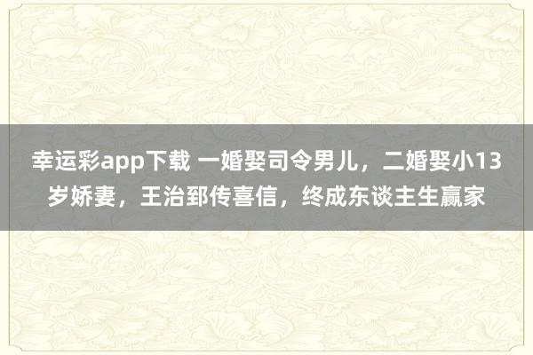 幸运彩app下载 一婚娶司令男儿，二婚娶小13岁娇妻，王治郅传喜信，终成东谈主生赢家