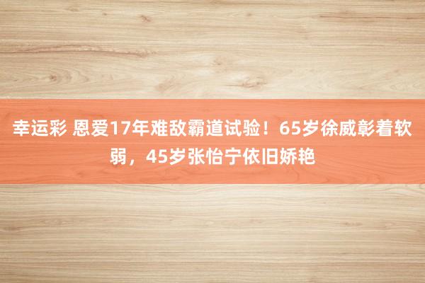 幸运彩 恩爱17年难敌霸道试验！65岁徐威彰着软弱，45岁张怡宁依旧娇艳