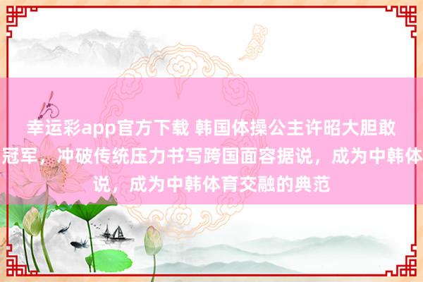 幸运彩app官方下载 韩国体操公主许昭大胆敢追爱嫁给中国冠军，冲破传统压力书写跨国面容据说，成为中韩体育交融的典范