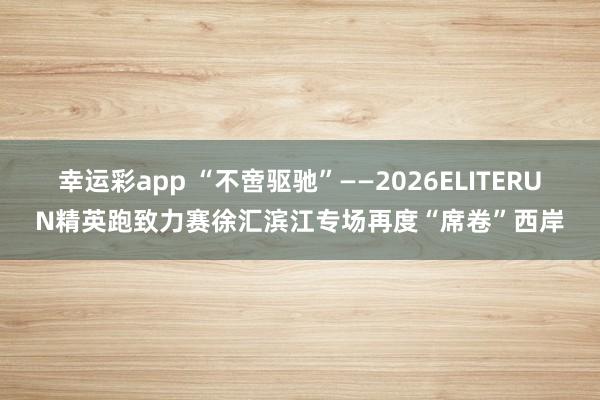 幸运彩app “不啻驱驰”——2026ELITERUN精英跑致力赛徐汇滨江专场再度“席卷”西岸