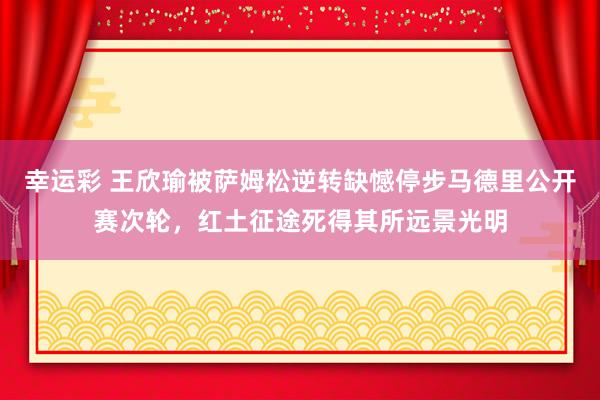 幸运彩 王欣瑜被萨姆松逆转缺憾停步马德里公开赛次轮，红土征途死得其所远景光明