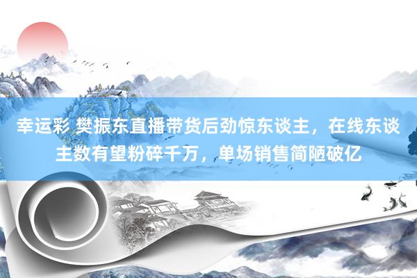 幸运彩 樊振东直播带货后劲惊东谈主，在线东谈主数有望粉碎千万，单场销售简陋破亿