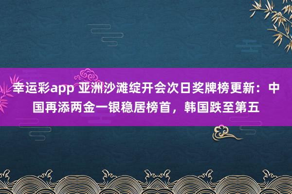 幸运彩app 亚洲沙滩绽开会次日奖牌榜更新：中国再添两金一银稳居榜首，韩国跌至第五
