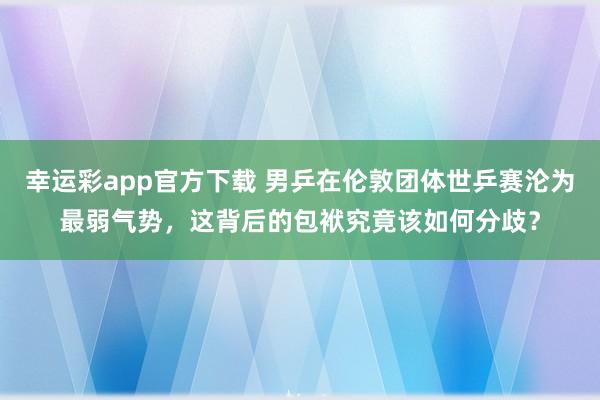 幸运彩app官方下载 男乒在伦敦团体世乒赛沦为最弱气势，这背后的包袱究竟该如何分歧？