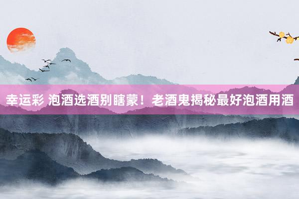 幸运彩 泡酒选酒别瞎蒙！老酒鬼揭秘最好泡酒用酒