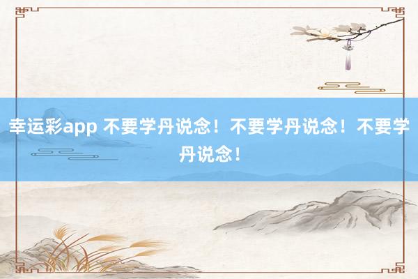 幸运彩app 不要学丹说念！不要学丹说念！不要学丹说念！