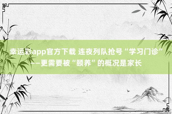幸运彩app官方下载 连夜列队抢号“学习门诊”——更需要被“颐养”的概况是家长