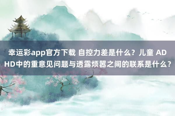 幸运彩app官方下载 自控力差是什么？儿童 ADHD中的重意见问题与透露烦嚣之间的联系是什么？