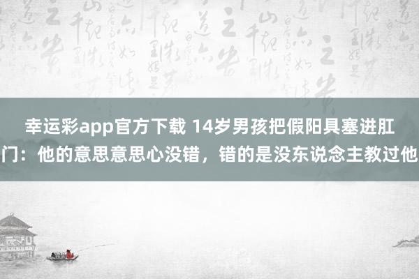 幸运彩app官方下载 14岁男孩把假阳具塞进肛门：他的意思意思心没错，错的是没东说念主教过他