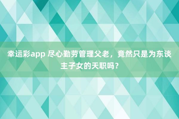 幸运彩app 尽心勤劳管理父老，竟然只是为东谈主子女的天职吗？