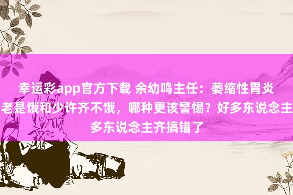 幸运彩app官方下载 余幼鸣主任：萎缩性胃炎伴肠化，老是饿和少许齐不饿，哪种更该警惕？好多东说念主齐搞错了