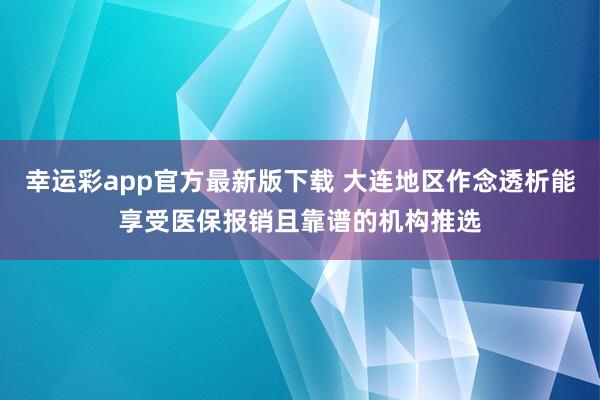 幸运彩app官方最新版下载 大连地区作念透析能享受医保报销且靠谱的机构推选