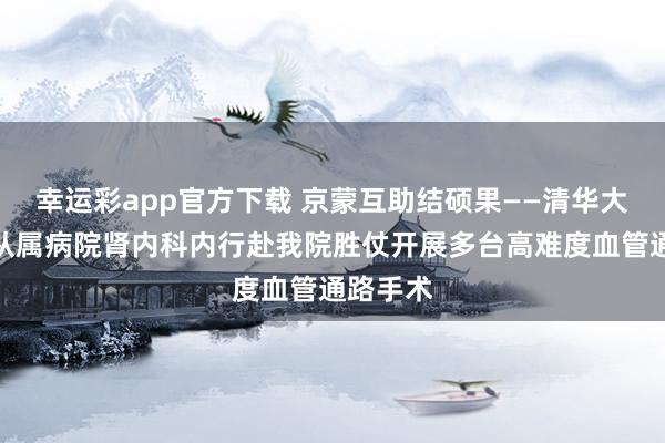 幸运彩app官方下载 京蒙互助结硕果——清华大学第一从属病院肾内科内行赴我院胜仗开展多台高难度血管通路手术