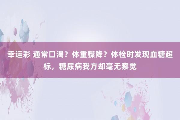 幸运彩 通常口渴？体重骤降？体检时发现血糖超标，糖尿病我方却毫无察觉