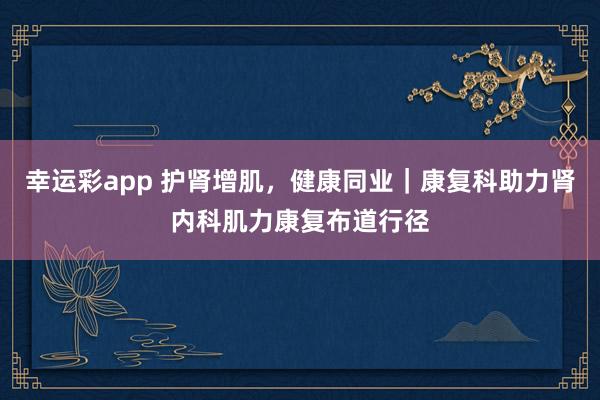 幸运彩app 护肾增肌，健康同业｜康复科助力肾内科肌力康复布道行径