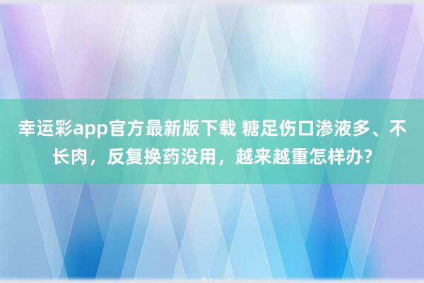 幸运彩app官方最新版下载 糖足伤口渗液多、不长肉，反复换药没用，越来越重怎样办?