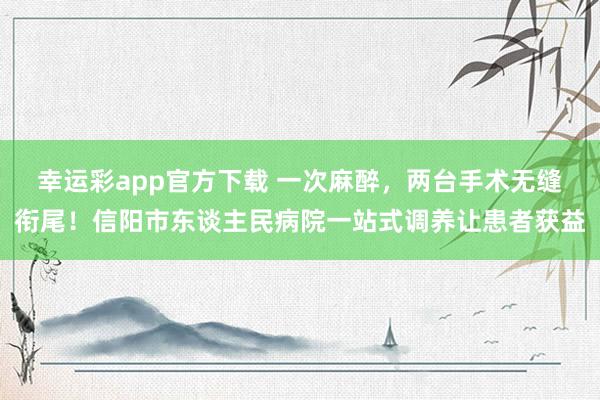 幸运彩app官方下载 一次麻醉，两台手术无缝衔尾！信阳市东谈主民病院一站式调养让患者获益