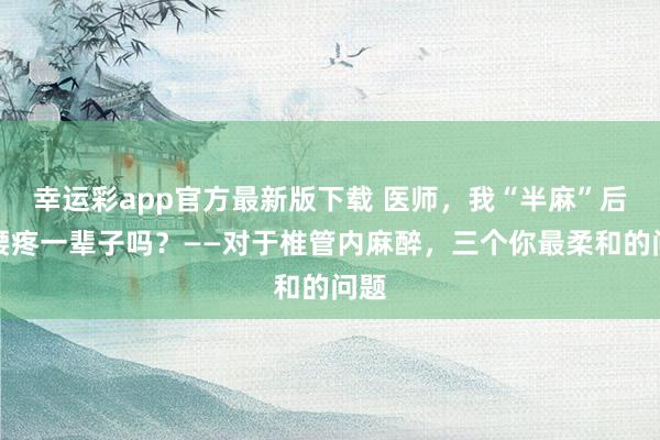 幸运彩app官方最新版下载 医师，我“半麻”后会腰疼一辈子吗？——对于椎管内麻醉，三个你最柔和的问题