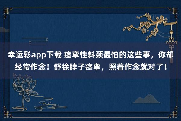 幸运彩app下载 痉挛性斜颈最怕的这些事，你却经常作念！舒徐脖子痉挛，照着作念就对了！