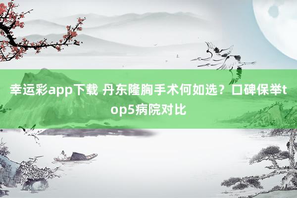 幸运彩app下载 丹东隆胸手术何如选？口碑保举top5病院对比