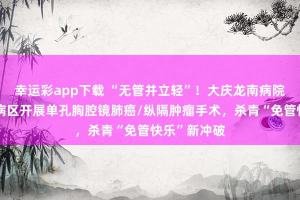 幸运彩app下载 “无管并立轻”！大庆龙南病院心怀外科二病区开展单孔胸腔镜肺癌/纵隔肿瘤手术，杀青“免管快乐”新冲破