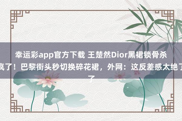 幸运彩app官方下载 王楚然Dior黑裙锁骨杀疯了！巴黎街头秒切换碎花裙，外网：这反差感太绝了