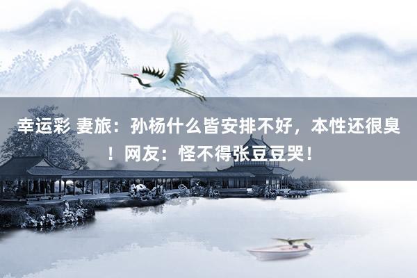 幸运彩 妻旅：孙杨什么皆安排不好，本性还很臭！网友：怪不得张豆豆哭！