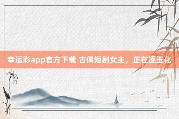 幸运彩app官方下载 古偶短剧女主，正在逐玉化