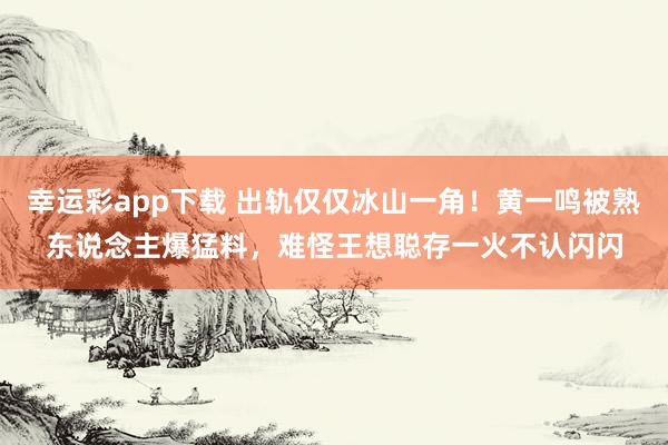幸运彩app下载 出轨仅仅冰山一角！黄一鸣被熟东说念主爆猛料，难怪王想聪存一火不认闪闪