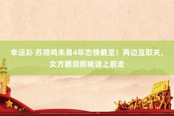 幸运彩 苏翊鸣朱易4年恋情截至！两边互取关，女方晒泪照喊话上前走
