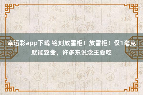 幸运彩app下载 铭刻放雪柜！放雪柜！仅1毫克就能致命，许多东说念主爱吃